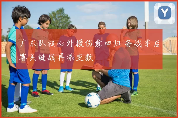 广东队核心外援伤愈回归 备战季后赛关键战再添变数