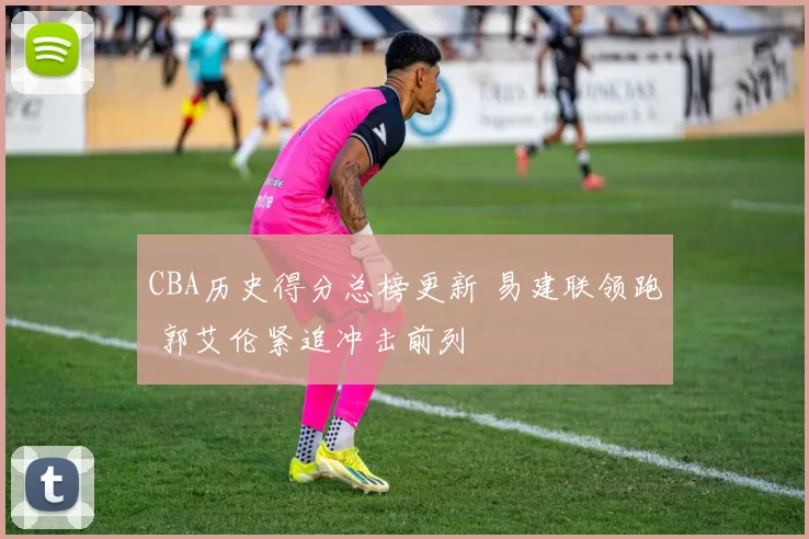 CBA历史得分总榜更新 易建联领跑 郭艾伦紧追冲击前列