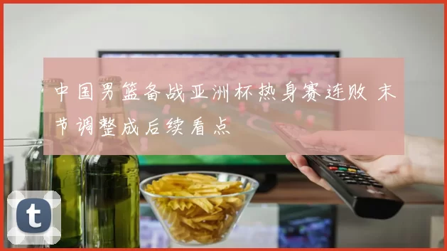 中国男篮备战亚洲杯热身赛连败 末节调整成后续看点