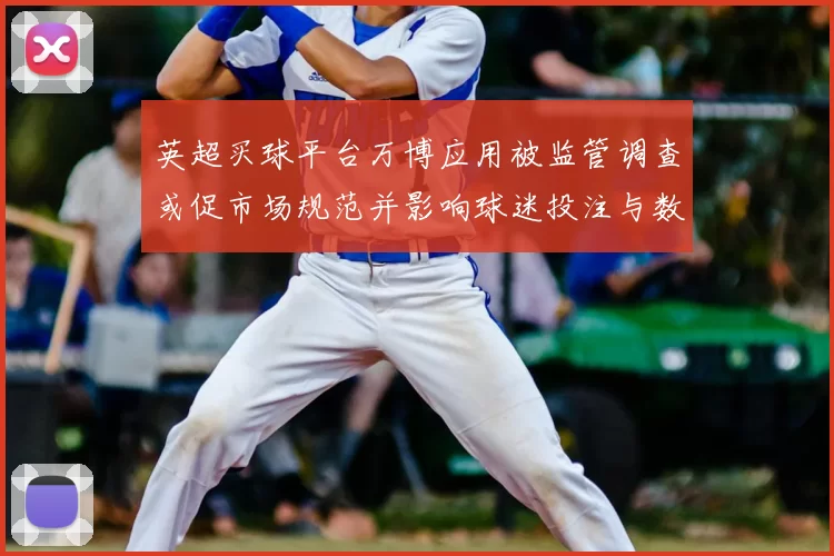 英超买球平台万博应用被监管调查或促市场规范并影响球迷投注与数据合作