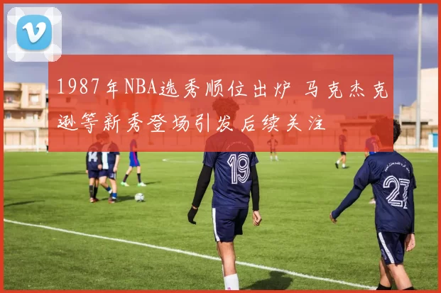 1987年NBA选秀顺位出炉 马克杰克逊等新秀登场引发后续关注