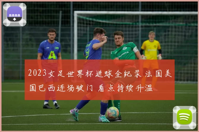 2023女足世界杯进球全纪录 法国美国巴西连场破门 看点持续升温