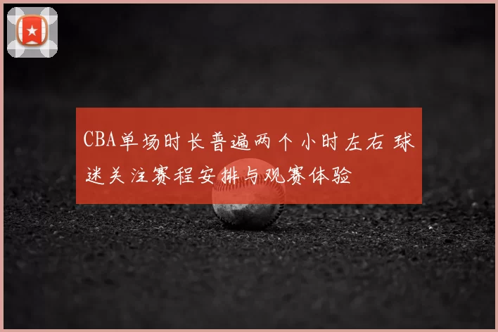 CBA单场时长普遍两个小时左右 球迷关注赛程安排与观赛体验