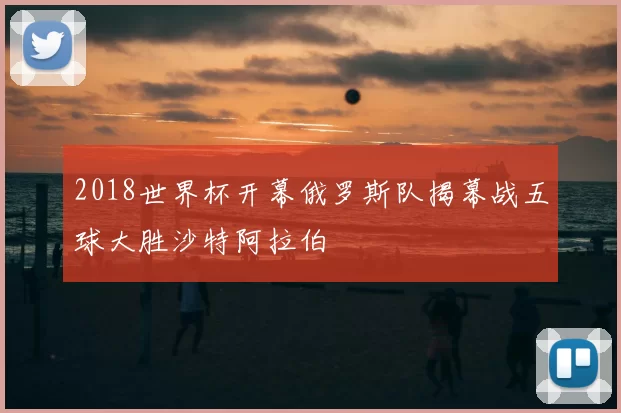 2018世界杯开幕俄罗斯队揭幕战五球大胜沙特阿拉伯