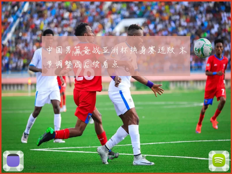 中国男篮备战亚洲杯热身赛连败 末节调整成后续看点