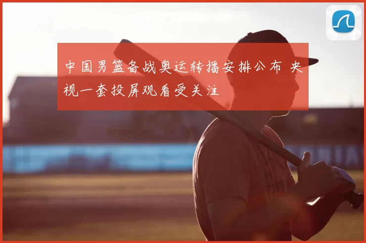 中国男篮备战奥运转播安排公布 央视一套投屏观看受关注