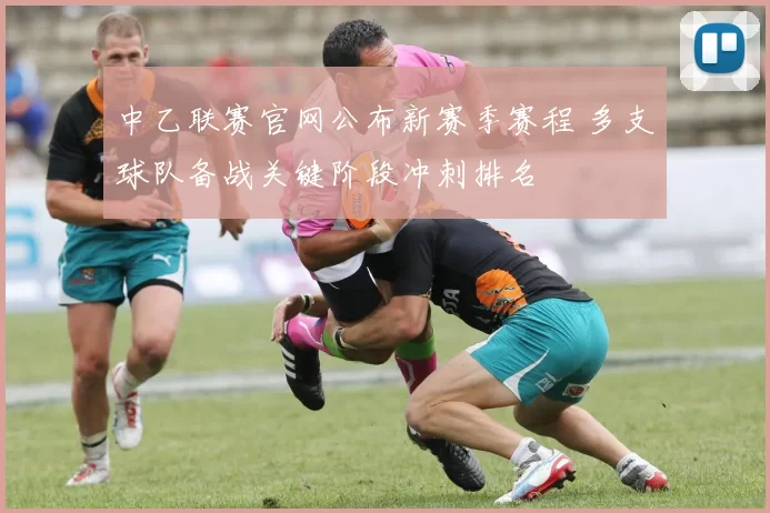 中乙联赛官网公布新赛季赛程 多支球队备战关键阶段冲刺排名