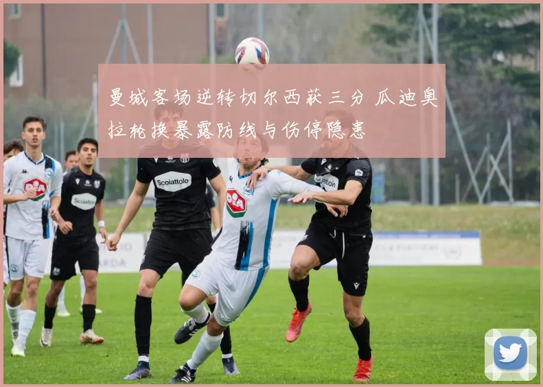 曼城客场逆转切尔西获三分 瓜迪奥拉轮换暴露防线与伤停隐患