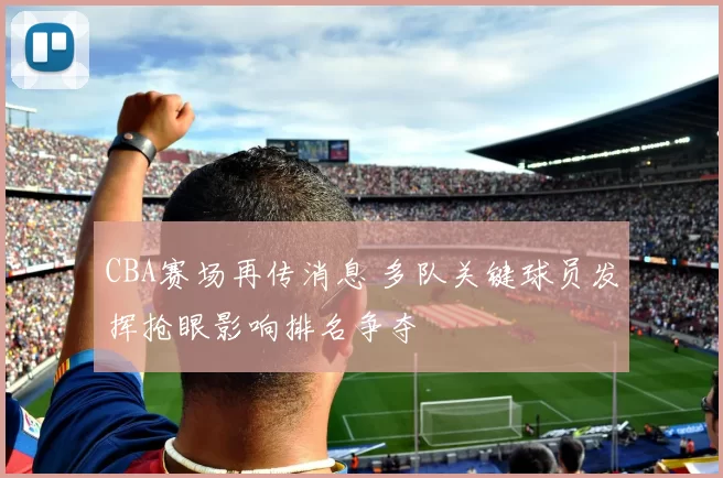 CBA赛场再传消息 多队关键球员发挥抢眼影响排名争夺