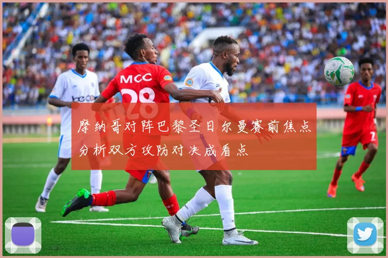 摩纳哥对阵巴黎圣日尔曼赛前焦点分析双方攻防对决成看点