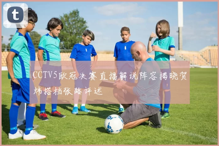 CCTV5欧冠决赛直播解说阵容揭晓贺炜搭档张路评述