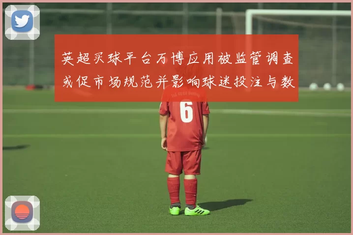 英超买球平台万博应用被监管调查或促市场规范并影响球迷投注与数据合作