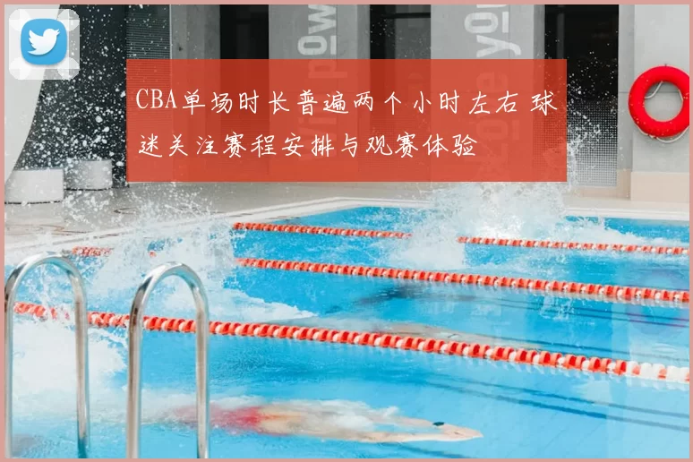CBA单场时长普遍两个小时左右 球迷关注赛程安排与观赛体验