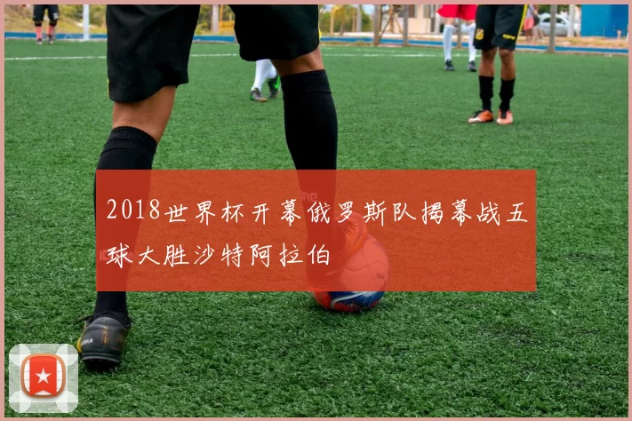 2018世界杯开幕俄罗斯队揭幕战五球大胜沙特阿拉伯