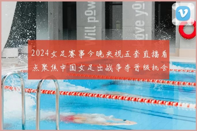 2024女足赛事今晚央视五套直播看点聚焦中国女足出战争夺晋级机会