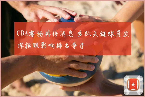 CBA赛场再传消息 多队关键球员发挥抢眼影响排名争夺