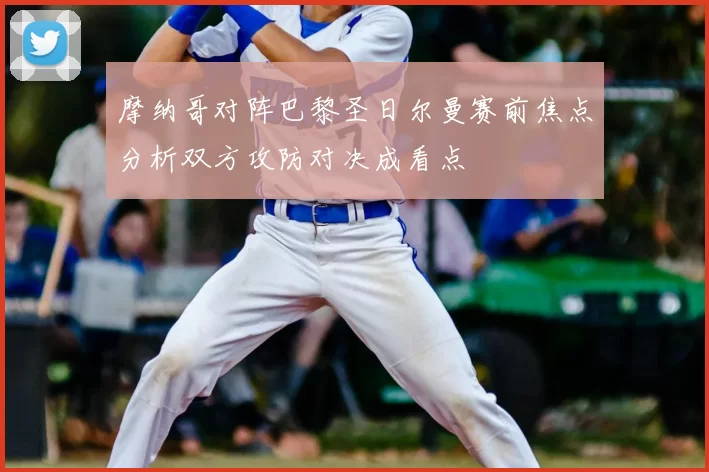 摩纳哥对阵巴黎圣日尔曼赛前焦点分析双方攻防对决成看点