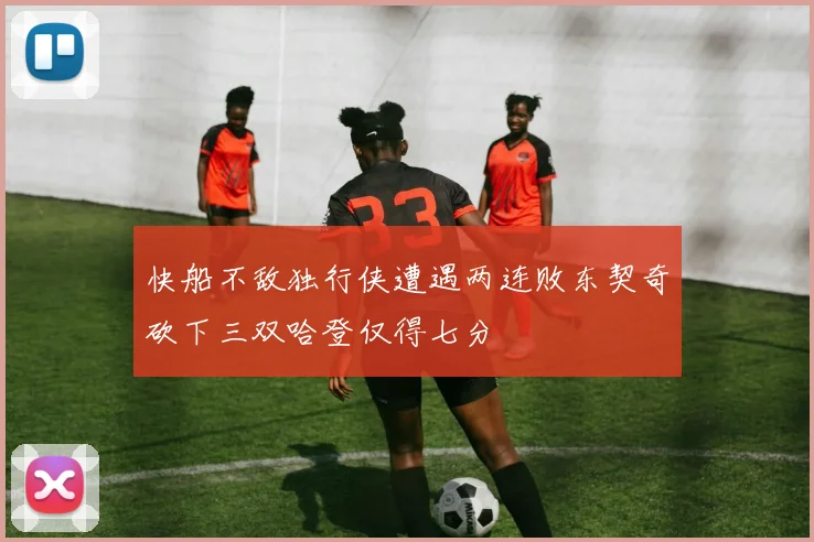 快船不敌独行侠遭遇两连败东契奇砍下三双哈登仅得七分