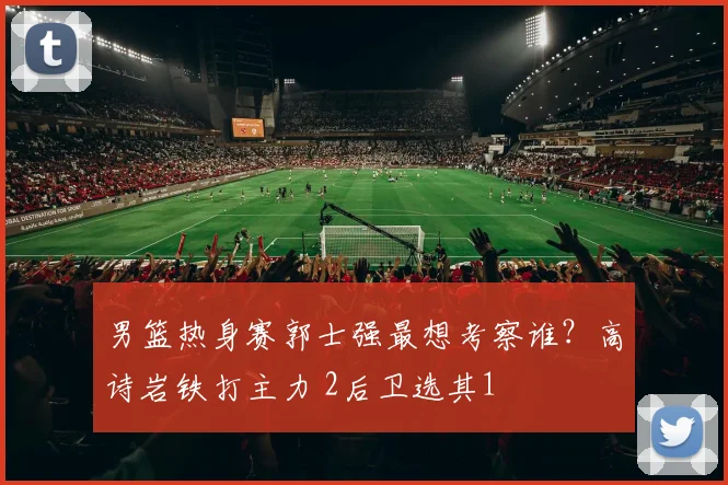 男篮热身赛郭士强最想考察谁?高诗岩铁打主力 2后卫选其1