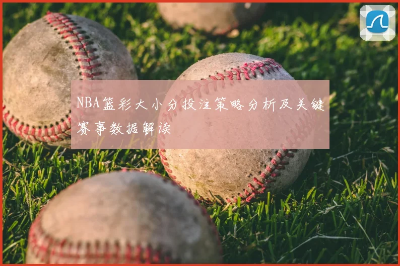 NBA篮彩大小分投注策略分析及关键赛事数据解读