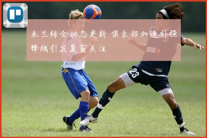 米兰转会动态更新 俱乐部加速补强锋线引发夏窗关注