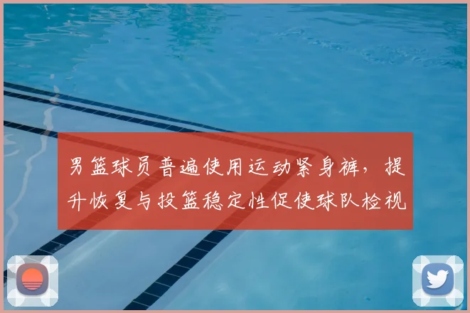 男篮球员普遍使用运动紧身裤,提升恢复与投篮稳定性促使球队检视装备