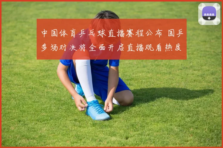 中国体育乒乓球直播赛程公布 国乒多场对决将全面开启直播观看热度提升
