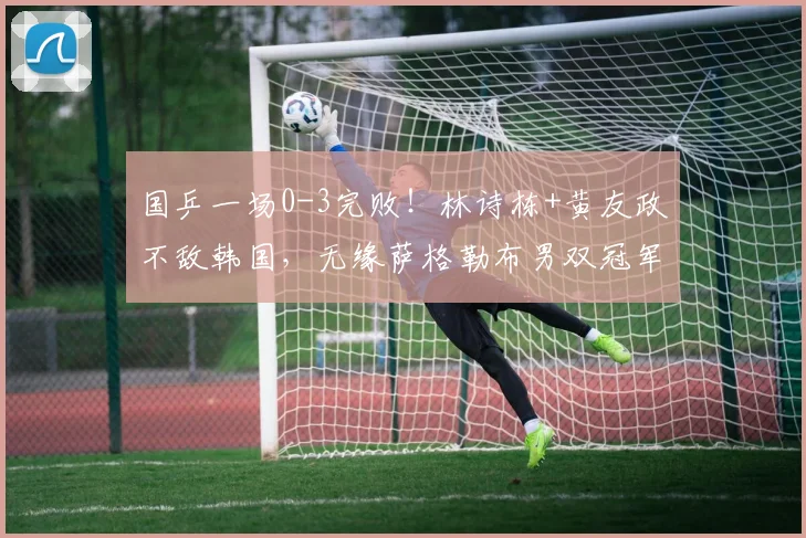 国乒一场0-3完败!林诗栋+黄友政不敌韩国,无缘萨格勒布男双冠军