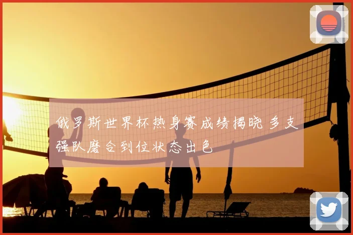 俄罗斯世界杯热身赛成绩揭晓 多支强队磨合到位状态出色