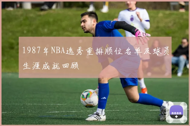 1987年NBA选秀重排顺位名单及球员生涯成就回顾