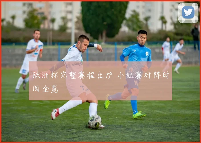 欧洲杯完整赛程出炉 小组赛对阵时间全览