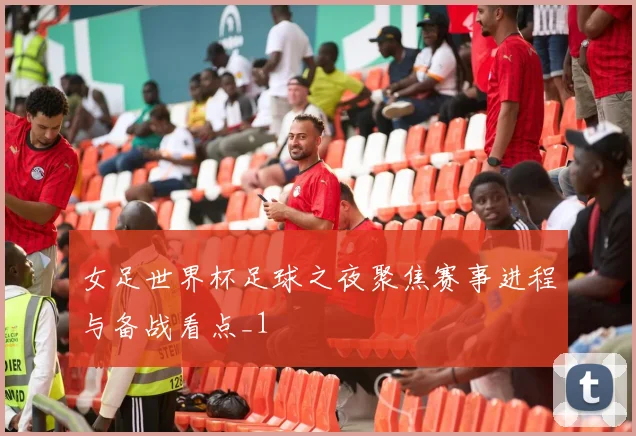 女足世界杯足球之夜聚焦赛事进程与备战看点_1