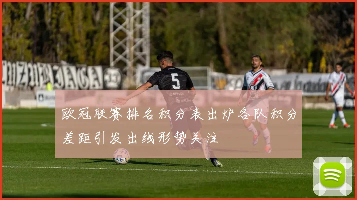 欧冠联赛排名积分表出炉各队积分差距引发出线形势关注