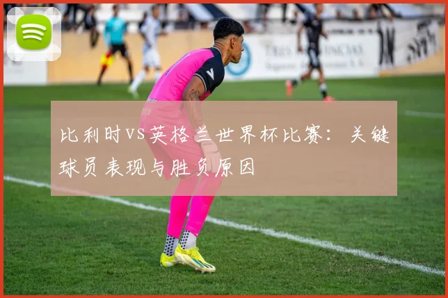 比利时vs英格兰世界杯比赛：关键球员表现与胜负原因