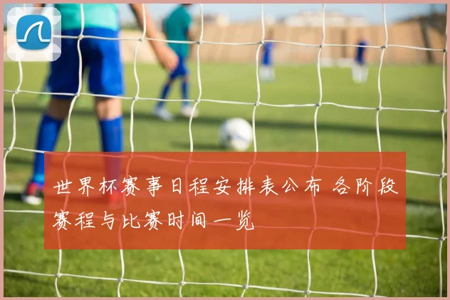 世界杯赛事日程安排表公布 各阶段赛程与比赛时间一览