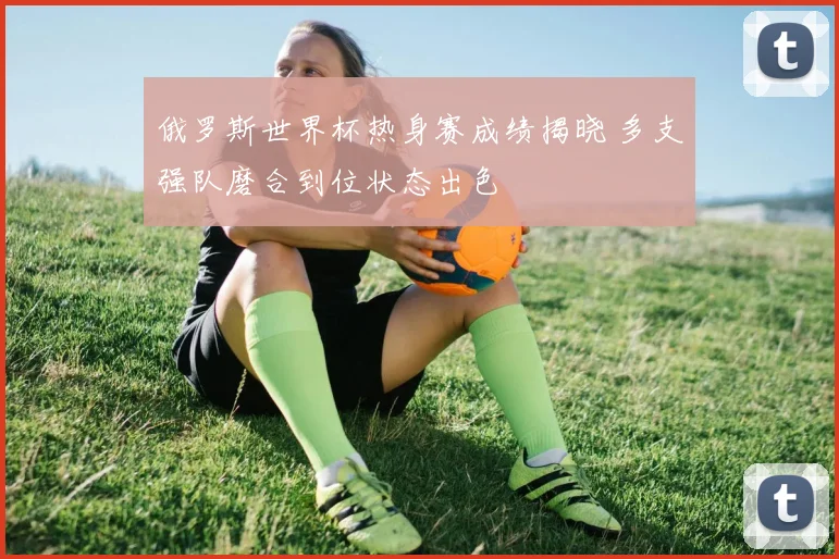 俄罗斯世界杯热身赛成绩揭晓 多支强队磨合到位状态出色